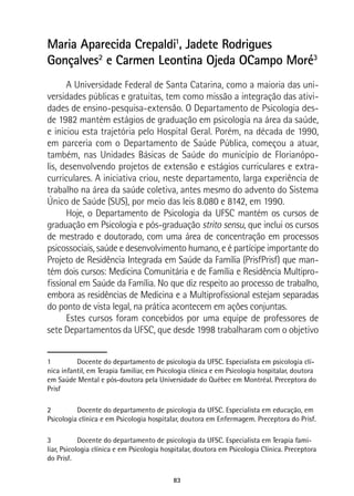 83
Maria Aparecida Crepaldi1
, Jadete Rodrigues
Gonçalves2
e Carmen Leontina Ojeda OCampo Moré3
A Universidade Federal de Santa Catarina, como a maioria das uni-
versidades públicas e gratuitas, tem como missão a integração das ativi-
dades de ensino-pesquisa-extensão. O Departamento de Psicologia des-
de 1982 mantém estágios de graduação em psicologia na área da saúde,
e iniciou esta trajetória pelo Hospital Geral. Porém, na década de 1990,
em parceria com o Departamento de Saúde Pública, começou a atuar,
também, nas Unidades Básicas de Saúde do município de Florianópo-
lis, desenvolvendo projetos de extensão e estágios curriculares e extra-
curriculares. A iniciativa criou, neste departamento, larga experiência de
trabalho na área da saúde coletiva, antes mesmo do advento do Sistema
Único de Saúde (SUS), por meio das leis 8.080 e 8142, em 1990.
Hoje, o Departamento de Psicologia da UFSC mantém os cursos de
graduação em Psicologia e pós-graduação strito sensu, que inclui os cursos
de mestrado e doutorado, com uma área de concentração em processos
psicossociais, saúde e desenvolvimento humano, e é partícipe importante do
Projeto de Residência Integrada em Saúde da Família (PrisfPrisf) que man-
tém dois cursos: Medicina Comunitária e de Família e Residência Multipro-
fissional em Saúde da Família. No que diz respeito ao processo de trabalho,
embora as residências de Medicina e a Multiprofissional estejam separadas
do ponto de vista legal, na prática acontecem em ações conjuntas.
Estes cursos foram concebidos por uma equipe de professores de
sete Departamentos da UFSC, que desde 1998 trabalharam com o objetivo
1	 Docente do departamento de psicologia da UFSC. Especialista em psicologia clí-
nica infantil, em Terapia familiar, em Psicologia clínica e em Psicologia hospitalar, doutora
em Saúde Mental e pós-doutora pela Universidade do Québec em Montréal. Preceptora do
Prisf
2	 Docente do departamento de psicologia da UFSC. Especialista em educação, em
Psicologia clínica e em Psicologia hospitalar, doutora em Enfermagem. Preceptora do Prisf.
3	 Docente do departamento de psicologia da UFSC. Especialista em Terapia fami-
liar, Psicologia clínica e em Psicologia hospitalar, doutora em Psicologia Clínica. Preceptora
do Prisf.
 