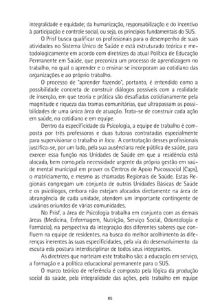 85
integralidade e equidade; da humanização, responsabilização e do incentivo
à participação e controle social, ou seja, os princípios fundamentais do SUS.
O Prisf busca qualificar os profissionais para o desempenho de suas
atividades no Sistema Único de Saúde e está estruturado teórica e me-
todologicamente em acordo com diretrizes da atual Política de Educação
Permanente em Saúde, que preconiza um processo de aprendizagem no
trabalho, no qual o aprender e o ensinar se incorporam ao cotidiano das
organizações e ao próprio trabalho.
O processo de “aprender fazendo”, portanto, é entendido como a
possibilidade concreta de construir diálogos possíveis com a realidade
de inserção, em que teoria e prática são desafiadas cotidianamente pela
magnitude e riqueza das tramas comunitárias, que ultrapassam as possi-
bilidades de uma única área de atuação. Trata-se de construir cada ação
em saúde, no cotidiano e em equipe.
Dentro da especificidade da Psicologia, a equipe de trabalho é com-
posta por três professoras e duas tutoras contratadas especialmente
para supervisionar o trabalho in locu. A contratação desses profissionais
justifica-se, por um lado, pela sua ausênciana rede pública de saúde, para
exercer essa função nas Unidades de Saúde em que a residência está
alocada, bem como,pela necessidade urgente da própria gestão em saú-
de mental municipal em prover os Centros de Apoio Psicossocial (Caps),
o matriciamento, e mesmo as chamadas Regionais de Saúde. Estas Re-
gionais congregam um conjunto de outras Unidades Básicas de Saúde
e os psicólogos, embora não estejam alocados diretamente na área de
abrangência de cada unidade, atendem um importante contingente de
usuários oriundos de várias comunidades.
No Prisf, a área de Psicologia trabalha em conjunto com as demais
áreas (Medicina, Enfermagem, Nutrição, Serviço Social, Odontologia e
Farmácia), na perspectiva da integração dos diferentes saberes que con-
fluem na equipe de residentes, na busca do melhor acolhimento às dife-
renças inerentes às suas especificidades, pela via do desenvolvimento da
escuta eda postura interdisciplinar de todos seus integrantes.
As diretrizes que norteiam este trabalho são: a educação em serviço,
a formação e a política educacional permanente para o SUS.
O marco teórico de referência é composto pela lógica da produção
social da saúde, pela integralidade das ações, pelo trabalho em equipe
 