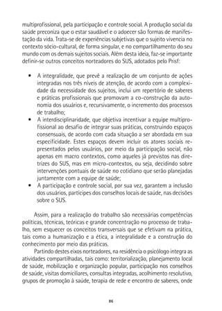 86
multiprofissional, pela participação e controle social. A produção social da
saúde preconiza que o estar saudável e o adoecer são formas de manifes-
tação da vida. Trata-se de experiências subjetivas que o sujeito vivencia no
contexto sócio-cultural, de forma singular, e no compartilhamento do seu
mundo com os demais sujeitos sociais. Além desta ideia, faz-se importante
definir-se outros conceitos norteadores do SUS, adotados pelo Prisf:
•  A integralidade, que prevê a realização de um conjunto de ações
integradas nos três níveis de atenção, de acordo com a complexi-
dade da necessidade dos sujeitos, inclui um repertório de saberes
e práticas profissionais que promovam a co-construção da auto-
nomia dos usuários e, recursivamente, o incremento dos processos
de trabalho;
•  A interdisciplinaridade, que objetiva incentivar a equipe multipro-
fissional ao desafio de integrar suas práticas, construindo espaços
consensuais, de acordo com cada situação a ser abordada em sua
especificidade. Estes espaços devem incluir os atores sociais re-
presentados pelos usuários, por meio da participação social, não
apenas em macro contextos, como aqueles já previstos nas dire-
trizes do SUS, mas em micro-contextos, ou seja, decidindo sobre
intervenções pontuais de saúde no cotidiano que serão planejadas
juntamente com a equipe de saúde;
•  A participação e controle social, por sua vez, garantem a inclusão
dos usuários, partícipes dos conselhos locais de saúde, nas decisões
sobre o SUS.
Assim, para a realização do trabalho são necessárias competências
políticas, técnicas, teóricas e grande concentração no processo de traba-
lho, sem esquecer os conceitos transversais que se efetivam na prática,
tais como a humanização e a ética, a integralidade e a construção do
conhecimento por meio das práticas.
Partindo destes eixos norteadores, na residência o psicólogo integra as
atividades compartilhadas, tais como: territorialização, planejamento local
de saúde, mobilização e organização popular, participação nos conselhos
de saúde, visitas domiciliares, consultas integradas, acolhimento resolutivo,
grupos de promoção à saúde, terapia de rede e encontro de saberes, onde
 