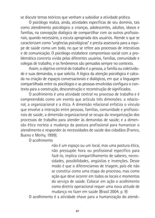 87
se discute temas teóricos que venham a subsidiar a atividade prática.
O psicólogo realiza, ainda, atividades específicas de seu domínio, tais
como atendimento psicológico a crianças, adolescentes, adultos, idosos e
famílias, na concepção dialógica de compartilhar com os outros profissio-
nais, quando necessário, a escuta apropriada dos usuários. Atende o que se
caracterizam como “urgências psicológicas” e presta assessoria para a equi-
pe de saúde como um todo, no que se refere aos processos de interativos
e de comunicação. O psicólogo estabelece compromisso social com a pro-
blemática concreta vivida pelas diferentes usuários, famílias, comunidade e
colegas de trabalho, e os fenômenos são pensados sempre no contexto.
Assim, o objetivo central do trabalho é a pessoa, a família ou coletivida-
de e suas demandas, o que solicita. A lógica da atenção psicológica é calca-
da na criação de espaços conversacionais e dialógicos, em que a linguagem
compartilhada entre os psicólogos e as pessoas envolvidas configura o con-
texto para a construção, desconstrução e reconstrução de significados.
O acolhimento é uma atividade central no processo de trabalho e é
compreendido como um evento que articula três dimensões: a relacio-
nal, a organizacional e a ética. A dimensão relacional enfatiza o vínculo
que envolve a interação entre pessoas, famílias, comunidade e profissio-
nais de saúde; a dimensão organizacional se ocupa da reorganização dos
processos de trabalho para atender às demandas de saúde; e a dimen-
são ética norteia a mudança da postura profissional para humanizar o
atendimento e responder às necessidades de saúde dos cidadãos (Franco,
Bueno e Merhy, 1999).
O acolhimento
não é um espaço ou um local, mas uma postura ética,
não pressupõe hora ou profissional específico para
fazê-lo, implica compartilhamento de saberes, neces-
sidades, possibilidades, angústias e invenções. Desse
modo é que o diferenciamos de triagem, pois ele não
se constitui como uma etapa do processo, mas como
ação que deve ocorrer em todos os locais e momentos
do serviço de saúde. Colocar em ação o acolhimento
como diretriz operacional requer uma nova atitude de
mudança no fazer em saúde (Brasil 2004, p. 9)
O acolhimento é a atividade chave para a humanização do atendi-
 