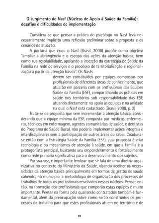 89
O surgimento do Nasf (Núcleos de Apoio à Saúde da Família):
desafios e dificuldades de implementação
Considera-se que pensar a prática do psicólogo no Nasf leva ne-
cessariamente implícita uma reflexão preliminar sobre a proposta e os
cenários de atuação.
A portaria que criou o Nasf (Brasil, 2008) propõe como objetivo
“ampliar a abrangência e o escopo das ações da atenção básica, bem
como sua resolubilidade, apoiando a inserção da estratégia de Saúde da
Família na rede de serviços e o processo de territorialização e regionali-
zação a partir da atenção básica”. Os Nasfs
devem ser constituídos por equipes compostas por
profissionais de diferentes áreas de conhecimento, que
atuarão em parceria com os profissionais das Equipes
Saúde da Família (ESF), compartilhando as práticas em
saúde nos territórios sob responsabilidade das ESF,
atuando diretamente no apoio às equipes e na unidade
na qual o Nasf está cadastrado (Brasil, 2008, p. 2)
Trata-se de proposta que vem incrementar a atenção básica, consi-
derando que a equipe mínima da ESF, composta por médicos, enfermei-
ros, técnicos em enfermagem, agentes comunitários de saúde, e dentistas
do Programa de Saúde Bucal, não poderia implementar ações integrais e
interdisciplinares sem a participação de outras áreas do saber. Coaduna-
se então com a Estratégia Saúde da Família (ESF), cuja proposta é criar
tecnologia e ou mecanismos de atenção à saúde, em que a família é a
protagonista principal, buscando seu emponderamento e fortalecimento
como rede primária significativa para o desenvolvimento dos sujeitos.
Por sua vez, é importante lembrar que se fala de uma diretriz orga-
nizativa no contexto do Ministério da Saúde, visando acolher as neces-
sidades da atenção básica principalmente em termos de gestão de saúde
cabendo, no município, a metodologia de organização dos processos de
trabalhos de todos os profissionais envolvidos nesses núcleos. Pensar, en-
tão, na formação dos profissionais que comporão estas equipes é muito
importante. Pensar na forma pela qual serão contratados também é fun-
damental, além da preocupação sobre como serão construídos os pro-
cessos de trabalho para que estes profissionais atuem no território e de
 