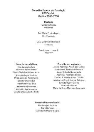 Conselho Federal de Psicologia
XIV Plenário
Gestão 2008-2010
Diretoria
Humberto Verona
Presidente
Ana Maria Pereira Lopes
Vice-Presidente
Clara Goldman Ribemboim
Secretária
André Isnard Leonardi
Tesoureiro
Conselheiros efetivos
Elisa Zaneratto Rosa
Secretária Região Sudeste
Maria Christina Barbosa Veras
Secretária Região Nordeste
Deise Maria do Nascimento
Secretária Região Sul
Iolete Ribeiro da Silva
Secretária Região Norte
Alexandra Ayach Anache
Secretária Região Centro-Oeste
Conselheiros suplentes
Acácia Aparecida Angeli dos Santos
Andréa dos Santos Nascimento
Anice Holanda Nunes Maia
Aparecida Rosângela Silveira
Cynthia R. Corrêa Araújo Ciarallo
Henrique José Leal Ferreira Rodrigues
Jureuda Duarte Guerra
Marcos Ratinecas
Maria da Graça Marchina Gonçalves
Conselheiros convidados
Aluízio Lopes de Brito
Roseli Goffman
Maria Luiza Moura Oliveira
 