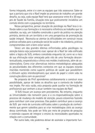 90
forma integrada, entre si e com as equipes que irão assessorar. Sabe-se
que a portaria que cria o Nasf impõe ao processo de trabalho um grande
desafio, ou seja, cada equipe Nasf terá que assessorar entre 8 e 20 equi-
pes de Saúde da Família, situação esta que praticamente inviabiliza um
contato direto com a população no território.
Nessa perspectiva, pensar atuação do psicólogo no Nasf leva à re-
flexão sobre a sua formação e à necessária referência ao trabalho que irá
subsidiar, ou seja, um trabalho construído a partir da prática na atenção
primária, dentro de um território e em uma perspectiva de promoção da
saúde integral. Necessita-se atentar às dificuldades em construir novas
práticas voltadas para a produção social da saúde e da cidadania, práticas
comprometidas com o bem-estar social.
Talvez um dos grandes dilemas enfrentados pelos psicólogos na
atenção básica seja justamente esse: apesar de o Nasf ter sido edificado
sobre a lógica do SUS, embora concebido enquanto tal, corre-se o risco
de sua efetivação estar ameaçada pelo viés de uma formação descon-
textualizada, corporativista e clínica nos moldes tradicionais, além de as-
sistencialista. Como criar alternativas teórico-metodológicas adequadas
às peculiaridades dos diferentes contextos em que as equipes estarão
inseridas mantendo como suporte políticas de saúde que possibilitem
e efetivem ações interdisciplinares que saiam do papel e criem vida na
construção diária com os parceiros?
Na proposta do Prisf aprendemos cotidianamente a construir essa
possibilidade, apesar de todos os desafios que o contexto do trabalho
nos impõe. Por esta razão, esta proposta pode auxiliar na formação de
profissionais que venham a atuar também nas equipes do Nasf.
O SUS trouxe um avanço sem precedentes. No entanto, enquanto
as Universidades não tomarem para si a co-responsabilização sobre o
processo de mudança do modelo de atenção, pouco estaremos fazendo
para contribuir com esse processo. Elas podem contribuir para o avanço
do SUS por meio de currículos edificados sobre a produção de conheci-
mento que gerem subsídios para se criar metodologias úteis ao avanço
dessa caminhada. Isto pode ser feito por meio de projetos de pesquisa
e extensão capazes de integrar o ensino às necessidades apontadas na
relação com a comunidade.
Por outro lado, não podemos deixar de assinalar a importante fun-
 