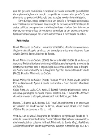 91
ção das gestões municipais e estaduais de saúde enquanto garantidoras
da implementação e efetivação das políticas preconizadas pelo SUS, as-
sim como da própria viabilização dessas ações no domínio ministerial.
Sem dúvidas, nessa perspectiva é um desafio a formação continuada,
o necessário investimento em contratação de pessoal, a implementação de
ações políticas que garantam a efetivação desse modelo. Sem tais meca-
nismos, corremos o risco de nos tornar cúmplices de um processo estereo-
tipado de discursos que nos levam à descrença e à esterilidade do saber.
Referências
Brasil, Ministério da Saúde. Humaniza SUS (2004). Acolhimento com ava-
liação e classificação de risco: um paradigma ético e estético no fazer
saúde. Série B. Textos Básicos de Saúde.
Brasil. Ministério da Saúde. (2006). Portaria Nº 648. (2006, 28 de Março).
Aprova a Política Nacional de Atenção Básica, estabelecendo a revisão de
diretrizes e normas para a organização da Atenção Básica para o Progra-
ma Saúde da Família (PSF) e o Programa Agentes Comunitários de Saúde
(PACS). Brasília: Ministério da Saúde.
Brasil. Ministério da Saúde. (2008). Portaria Nº 154. (2008, 25 de Janeiro).
Cria os Núcleos de Apoio à Saúde da Família – Nasf. Brasília: Ministério
da Saúde.
Costa-Roza, A.; Luzio, C.A.; Yasui, S. (2003). Atenção psicossocial: rumo a
um novo paradigma na saúde mental coletiva. Em. P. Amarante. Archivos
de saúde mental e atenção psicossocial. NAU Editora, pp.13-44.
Franco, T.; Bueno, W. S.; Merhy, E. E. (1999). O acolhimento e os processos
de trabalho em saúde: o caso de Betim, Minas Gerais, Brasil. Cad. Saúde
Pública, Rio de Janeiro, v. 15, p. 1-10.
Verdi, M. I. et al. (2003). Programa de Residência Integrada em Saúde da Fa-
mília da Universidade Federal de Santa Catarina: O desafio de uma constru-
ção interdisciplinar coletiva. In Brasil, Ministério da Saúde (Org.). Residência
Multiprofissional em saúde: experiências, avanços e desafios, pp. 283-304.
 