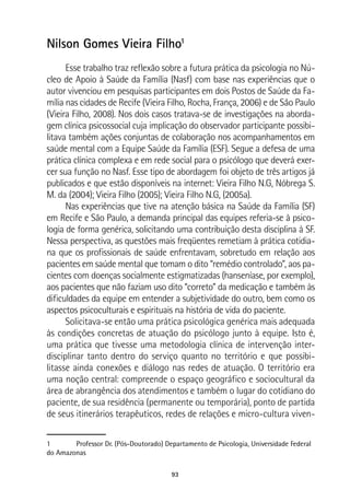 93
Nilson Gomes Vieira Filho1
Esse trabalho traz reflexão sobre a futura prática da psicologia no Nú-
cleo de Apoio à Saúde da Família (Nasf) com base nas experiências que o
autor vivenciou em pesquisas participantes em dois Postos de Saúde da Fa-
mília nas cidades de Recife (Vieira Filho, Rocha, França, 2006) e de São Paulo
(Vieira Filho, 2008). Nos dois casos tratava-se de investigações na aborda-
gem clínica psicossocial cuja implicação do observador participante possibi-
litava também ações conjuntas de colaboração nos acompanhamentos em
saúde mental com a Equipe Saúde da Família (ESF). Segue a defesa de uma
prática clínica complexa e em rede social para o psicólogo que deverá exer-
cer sua função no Nasf. Esse tipo de abordagem foi objeto de três artigos já
publicados e que estão disponíveis na internet: Vieira Filho N.G, Nóbrega S.
M. da (2004); Vieira Filho (2005); Vieira Filho N.G, (2005a).
Nas experiências que tive na atenção básica na Saúde da Família (SF)
em Recife e São Paulo, a demanda principal das equipes referia-se à psico-
logia de forma genérica, solicitando uma contribuição desta disciplina à SF.
Nessa perspectiva, as questões mais freqüentes remetiam à prática cotidia-
na que os profissionais de saúde enfrentavam, sobretudo em relação aos
pacientes em saúde mental que tomam o dito “remédio controlado”, aos pa-
cientes com doenças socialmente estigmatizadas (hanseníase, por exemplo),
aos pacientes que não faziam uso dito “correto” da medicação e também às
dificuldades da equipe em entender a subjetividade do outro, bem como os
aspectos psicoculturais e espirituais na história de vida do paciente.
Solicitava-se então uma prática psicológica genérica mais adequada
às condições concretas de atuação do psicólogo junto à equipe. Isto é,
uma prática que tivesse uma metodologia clínica de intervenção inter-
disciplinar tanto dentro do serviço quanto no território e que possibi-
litasse ainda conexões e diálogo nas redes de atuação. O território era
uma noção central: compreende o espaço geográfico e sociocultural da
área de abrangência dos atendimentos e também o lugar do cotidiano do
paciente, de sua residência (permanente ou temporária), ponto de partida
de seus itinerários terapêuticos, redes de relações e micro-cultura viven-
1	 Professor Dr. (Pós-Doutorado) Departamento de Psicologia, Universidade Federal
do Amazonas
 