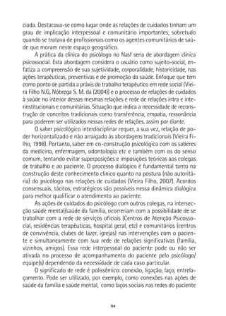 94
ciada. Destacava-se como lugar onde as relações de cuidados tinham um
grau de implicação interpessoal e comunitário importantes, sobretudo
quando se tratava de profissionais como os agentes comunitários de saú-
de que moram neste espaço geográfico.
A prática da clínica do psicólogo no Nasf seria de abordagem clínica
psicossocial. Esta abordagem considera o usuário como sujeito-social, en-
fatiza a compreensão de sua sujetividade, corporalidade, historicidade, nas
ações terapêuticas, preventivas e de promoção da saúde. Enfoque que tem
como ponto de partida a práxis do trabalho terapêutico em rede social (Viei-
ra Filho N.G, Nóbrega S. M. da (2004)) e o processo de relações de cuidados
à saúde no interior dessas mesmas relações e rede de relações intra e inte-
rinstitucionais e comunitárias. Situação que indica a necessidade de recons-
trução de conceitos tradicionais como transferência, empatia, ressonância
para poderem ser utilizados nessas redes de relações, assim por diante.
O saber psicológico interdisciplinar requer, a sua vez, relação de po-
der horizontalizado e não arraigado às abordagens tradicionais (Vieira Fi-
lho, 1998). Portanto, saber em co-construção psicológica com os saberes
da medicina, enfermagem, odontologia etc e também com os do senso
comum, tentando evitar superposições e imposições teóricas aos colegas
de trabalho e ao paciente. O processo dialógico é fundamental tanto na
construção deste conhecimento clínico quanto na postura (não autoritá-
ria) do psicólogo nas relações de cuidados (Vieira Filho, 2007). Acordos
consensuais, tácitos, estratégicos são possíveis nessa dinâmica dialógica
para melhor qualificar o atendimento ao paciente.
As ações de cuidados do psicólogo com outros colegas, na intersec-
ção saúde mental/saúde da família, ocorreriam com a possibilidade de se
trabalhar com a rede de serviços oficiais (Centros de Atenção Psicosso-
cial, residências terapêuticas, hospital geral, etc) e comunitários (centros
de convivência, clubes de lazer, igrejas) nas intervenções com o pacien-
te e simultaneamente com sua rede de relações significativas (família,
vizinhos, amigos). Essa rede interpessoal do paciente pode ou não ser
ativada no processo de acompanhamento do paciente pelo psicólogo/
equipe(s) dependendo da necessidade de cada caso particular.
O significado de rede é polissêmico: conexão, ligação, laço, entrela-
çamento. Pode ser utilizado, por exemplo, como conexões nas ações de
saúde da família e saúde mental, como laços sociais nas redes do paciente
 