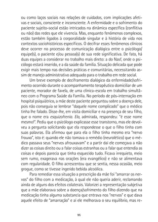 95
ou como laços sociais nas relações de cuidados, com implicações afeti-
vas e sociais, consciente e inconsciente. A enfermidade e o sofrimento do
paciente sujeito-social estão intricados na dinâmica específica (conflitiva
ou não) das redes que ele vivencia. Mas, enquanto fenômenos complexos,
estão também ligados à corporalidade singular e à história de vida nos
contextos sociohistóricos específicos. O decifrar esses fenômenos clínicos
deve ocorrer no processo de comunicação dialógica entre o psicólogo/
equipe(s), o paciente e/ou pessoa(s) de sua rede significativa. De fato, há
duas equipes a considerar no trabalho mais direto: a do Nasf, onde o psi-
cólogo estará inserido, e a da saúde da família. Situação delicada que pode
exigir mais tempo nas decisões práticas e comunitárias, necessitando as-
sim de manejo administrativo adequado para o trabalho em rede social.
Um breve exemplo de deciframento dialógico da enfermidade/sofri-
mento ocorrido durante o acompanhamento terapêutico domiciliar de um
paciente, morador de favela, de uma clínica-escola em trabalho simultâ-
neo com o Programa Saúde da Família. No período de pós-internação em
hospital psiquiátrico, a mãe deste paciente perguntou sobre a doença dele,
pois não conseguia se lembrar “daquele nome complicado” que o médico
tinha lhe falado. Disse-lhe, em visita domiciliar e na presença de seu filho,
que o nome era esquizofrenia. Ela, admirada, respondeu: “é esse nome
mesmo!”. Pediu que o psicólogo explicasse esse transtorno, mas ele devol-
veu a pergunta solicitando que ela respondesse o que o filho tinha com
suas palavras. Ela afirmou que para ela o filho tinha mesmo era “nervo
frouxo”, isto é: quando ele não tomava o remédio (neurolético) que o mé-
dico passava seus “nervos afrouxavam” e a partir daí ele começava a não
dizer as coisas direito ou a falar coisas estranhas ou a falar que entendia as
coisas e depois parecia que tinha esquecido tudo. Ficava irrequieto, meio
sem rumo, exagerava nas orações (era evangélico) e não se alimentava
com regularidade. O filho acrescentou que se sentia, nessa ocasião, meio
grogue, como se tivesse ingerido bebida alcoólica.
Para remediar essa situação a prescrição da mãe foi “amarrar os ner-
vos” do filho com a medicação, à qual ele não queria aderir, reclamando
ainda de alguns dos efeitos colaterais. Valorizei a representação subjetiva
que a mãe elaborava sobre a doença/sofrimento do filho dizendo que na
medicação tinha alguma substancia que entrava nos “nervos” e que dava
aquele efeito de “amarração” e aí ele melhorava o seu equilíbrio, mas re-
 