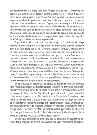 96
conheci também os efeitos colaterais falados pelo paciente. Entramos em
acordo que ambos se ajudassem quando aparecesse o “nervo frouxo” e,
nesse caso, procurassem o posto do PSF para consulta médica. Semanas
depois a médica do posto informou contente que o paciente procurou
sozinho a marcação dessa consulta. Depois, comunicou que até dois anos
após essa iniciativa ele não tinha mais sido internado. Ao contrário, es-
tava empregado com carteira assinada. A hipótese aceitável é que houve
eficácia na comunicação dialógica possibilitando adesão mais adequada
ao tratamento, destacando-se aí a importância significativa dos agentes
de saúde que o visitavam com regularidade.
A partir deste breve exemplo percebe-se que a formalidade do diag-
nóstico sintomatológico e do dizer formal do médico não parecia colaborar
com a eficácia terapêutica. Ao contrário, causava confusão interpretativa
na mãe e no filho e dava a entender para ambos que se tratava de uma en-
fermidade complicada e com um destino cruel, pois sem cura. No momento
que esta relação vertical foi quebrada e que mãe e filho puderam conversar
dialogando com o psicólogo sobre o que cada um sentia e compreendia
sobre aquele fenômeno que estava se passando com o paciente, o acompa-
nhamento interdisciplinar começou a fluir e a ter resultado. O “nervo frou-
xo” pode ser entendido como uma metáfora para falar de uma “doença dos
nervos” específica, expressão que dava inteligibilidade e sentido a doença/
sofrimento do filho, teoria intuitiva que possibilitava dialogar com aspectos
sintomatológicos da visão médica de esquizofrenia.
Entre a equipe do Nasf e a(s) equipe(s) da Saúde da Família é prevista
uma responsabilização compartilhada do trabalho no território e o acom-
panhamento longitudinal do paciente ficaria sob a responsabilidade direta
da equipe de Saúde da Família, além do papel desta de coordenação dos
cuidados desse paciente no Sistema Único de Saúde (MS, Portaria n° 154).
Pode-se deduzir que o trabalho do psicólogo/equipe no Nasf seria mais
de compartilhar responsabilidade em determinados casos acompanha-
dos conjuntamente e de elaborar também os projetos terapêuticos com a
equipe do SF. Em saúde mental esse trabalho daria prioridade às situações
de riscos psicossociais e/ou de enfermidade mental, tentando aproveitar a
integralidade dos recursos advindos desta prática.
Então, tudo isso significa que a prática do psicólogo no Nasf seria an-
tes de tudo uma prática clínica psicossocial que vem responder à multiplici-
 
