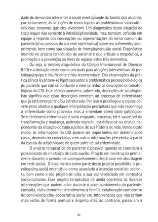 97
dade de demandas referentes à saúde mental/saúde da família dos usuários,
particularmente, às situações de riscos ligadas às problemáticas sociocultu-
rais e/ou corporais que eles vivenciam. Um diagnóstico desta situação de
risco requer não somente a interdisciplinaridade, mas, também, reflexão em
equipe a respeito das concepções ou representações do senso comum do
paciente (e/ ou pessoas da sua rede significativa) sobre seu sofrimento/ ado-
ecimento, bem como sua situação de inserção/exclusão social. Diagnóstico
inserido no projeto terapêutico do paciente e que articula a terapêutica, a
promoção e a prevenção ao invés de separar estes três momentos.
Ou seja, o simples diagnóstico do Código Internacional de Doenças
(CID) e a dedução deste como um dado para as ações interventivas do psi-
cólogo/equipe é insuficiente e não recomendável. Das observações da prá-
tica clínica levantam-se hipóteses sobre a problemática psicosociobiológica
do paciente que não se confunde e nem se reduz as descrições sintomato-
lógicas do CID. Este código apresenta, sobretudo, descrições de patologias.
Isto significa que essas descrições remetem ao processo de enfermidade
que já está emergente e/ou estruturado. Por isso o psicólogo e a equipe de-
vem estar atentos a qualquer interpretação precipitada que não reconheça
a enfermidade como processo, mas a entendam como dado patológico.
Se o fenômeno enfermidade é visto enquanto processo, ele é suscetível de
transformação e mudança, podendo regredir, estabilizar-se ou evoluir, de-
pendendo da situação de cada sujeito e de sua história de vida. Vendo deste
modo, as informações do CID podem ser importantes em determinados
casos, devendo ser conectadas com outras informações percebidas a partir
da escuta da subjetividade de quem sofre de tal enfermidade.
O projeto terapêutico do paciente é possível quando se considera a
possibilidade de mudança de cada sujeito. Projeto em construção perma-
nente durante o período de acompanhamento deste caso em abordagem
em rede social. O diagnóstico como parte deste projeto possibilita o psi-
cólogo/equipe(s) entendê-lo como associado à inserção social do pacien-
te, bem como a seu projeto de vida, a sua vez vivenciado em contextos
sócio-culturais. Esse projeto terapêutico dá ainda coerência às diversas
intervenções que podem advir durante o acompanhamento do paciente:
consulta, visita domiciliar, atendimento à família, colaboração com centro
de convivência e/ou cooperativa social etc. Intervenções que não seriam
mais vistas de forma pontual e dispersa mas, ao contrário, passariam a
 