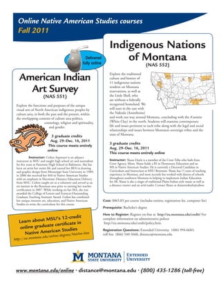 Online Native American Studies courses
  Fall 2011
                                                                        Indigenous Nations
                                                       Delivered
                                                     fully online
                                                                            of Montana
                                                                                                       (NAS 552)

   American Indian                                                      Explore the traditional
                                                                        culture and history of
                                                                        11 indigenous nations

     Art Survey                                                         resident on Montana
                                                                        reservations, as well as
                                                                        the Little Shell, who
                      (NAS 551)
                                                                        are without a federally
 Explore the functions and purposes of the unique                       recognized homeland. We
 visual arts of North American indigenous peoples by                    will start in the east with
 culture area, in both the past and the present, within                 the Nakoda (Assiniboine)
 the overlapping contexts of culture area politics,                     and work our way around Montana, concluding with the A’aninin
                      cosmology, religion and spirituality,             (White Clay) in the north. Students will examine contemporary
                         and gender.                                    life and issues pertinent to each tribe along with the legal and social
                                                                        relationships and issues between Montana’s sovereign tribes and the
                           3 graduate credits                           state of Montana.
                          Aug. 29–Dec. 16, 2011
                                                                        3 graduate credits
                         This course meets entirely
                                                                        Aug. 29–Dec. 16, 2011
                         online
                                                                        This course meets entirely online
            Instructor: Ceilon Aspensen is an adjunct
 instructor at MSU and taught high school art and journalism            Instructor: Shane Doyle is a member of the Crow Tribe who hails from
 for five years at Patterson High School in Baltimore. She has          Crow Agency, Mont. Shane holds a BS in Elementary Education and an
 been an artist her entire life and earned her BFA in drawing           MS in Native American Studies. He is currently a Doctoral Candidate in
 and graphic design from Mississippi State University in 1989;          Curriculum and Instruction at MSU-Bozeman. Shane has 11 years of teaching
 in 2006 she received her MA in Native American Studies                 experience in Montana, and most recently has worked with dozens of schools
 with an emphasis in Electronic Distance Education Delivery             throughout southwest Montana in helping to implement Indian Education
 from MSU. Ceilon taught art as a volunteer and served as an            for All. Shane is also a singer of traditional Plains Indian style music as well as
 art mentor in the Bozeman area prior to earning her teacher            a distance runner and an avid reader. Contact Shane at shanemrdoyle@yahoo.
 certification in 2007. While working on her MA, she was
 awarded the College of Letters and Sciences Outstanding
 Graduate Teaching Assistant Award. Ceilon has combined
 her unique interests art, education, and Native American           Cost: $865.05 per course (includes tuition, registration fee, computer fee)
 Studies to write the curriculum for this course.
                                                                    Prerequisite: Bachelor’s degree
                                                                    How to Register: Register on-line at http://eu.montana.edu/credit/ For
                   SU’s 12-credit
     earn about M
                                                                    complete information on administrative polices
   L
                     certificate in                                  http://eu.montana.edu/credit/policy.htm.
   on  line graduate
                     an Studies                                     Registration Questions: Extended University, (406) 994-6683,
      Native Americ e/degrees/NatAm.htm                             toll free (866) 540-5660, distance@montana.edu
                 na.edu/onlin
http://eu.monta




 www.montana.edu/online • distance@montana.edu • (800) 435-1286 (toll-free)
 