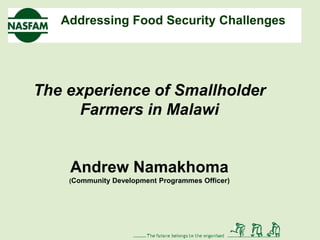 Addressing Food Security Challenges




The experience of Smallholder
      Farmers in Malawi


    Andrew Namakhoma
    (Community Development Programmes Officer)
 