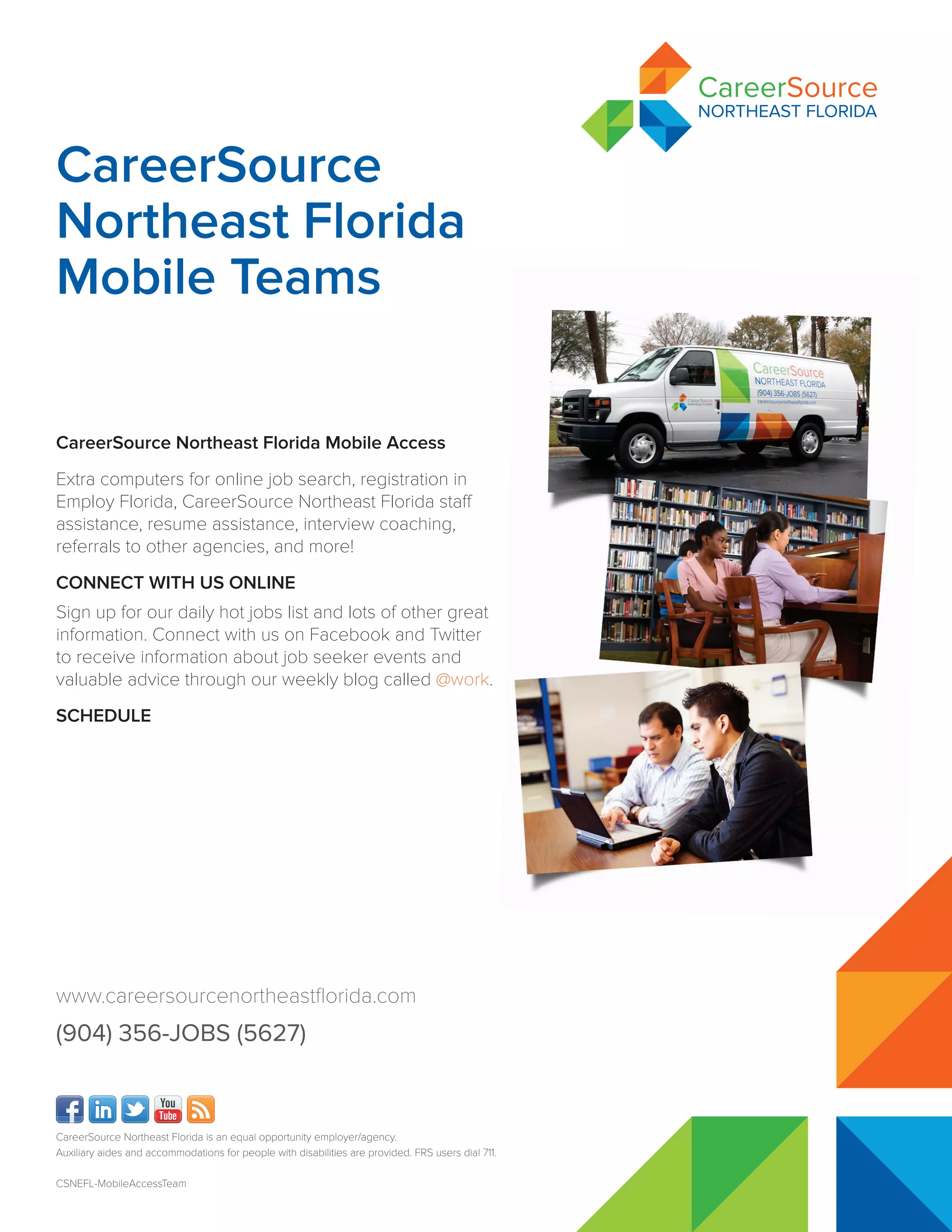 CareerSource Northeast Florida is an equal opportunity employer/agency.
Auxiliary aides and accommodations for people with disabilities are provided. FRS users dial 711.
CSNEFL-MobileAccessTeam
CareerSource Northeast Florida Mobile Access
Extra computers for online job search, registration in
Employ Florida, CareerSource Northeast Florida staff
assistance, resume assistance, interview coaching,
referrals to other agencies, and more!
CONNECT WITH US ONLINE
Sign up for our daily hot jobs list and lots of other great
information. Connect with us on Facebook and Twitter
to receive information about job seeker events and
valuable advice through our weekly blog called @work.
SCHEDULE
CareerSource
Northeast Florida
Mobile Teams
www.careersourcenortheastflorida.com
(904) 356-JOBS (5627)
Veteran Mobile Team at
Naval Air Station, Jax
Tuesday, April 14 & 28, 2015
10:00am - 3:00pm
Naval Air Station
Yorktown Ave., Bldg. 13,
Jacksonville, FL 32212
(904) 866-9838