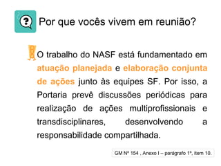 Por que vocês vivem em reunião?
O trabalho do NASF está fundamentado em
atuação planejada e elaboração conjunta
de ações junto às equipes SF. Por isso, a
Portaria prevê discussões periódicas para
realização de ações multiprofissionais e
transdisciplinares, desenvolvendo a
responsabilidade compartilhada.
GM Nº 154 , Anexo I – parágrafo 1º, item 10.
 