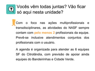 Vocês vêm todas juntas? Vão ficar
só aqui nesta unidade?
Com o foco nas ações multiprofissionais e
transdisciplinares, as atividades do NASF sempre
contam com pelo menos 2 profissionais da equipe.
Prevê-se inclusive atendimentos conjuntos dos
profissionais com o usuário.
A agenda é organizada para atender as 6 equipes
SF do Citrolândia, com previsão de apoiar ainda
equipes do Bandeirinhas e Cidade Verde.
 