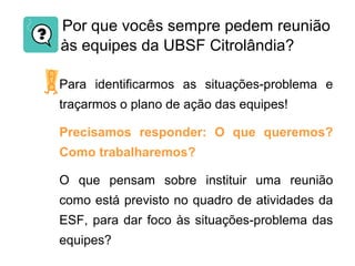Por que vocês sempre pedem reunião
às equipes da UBSF Citrolândia?
Para identificarmos as situações-problema e
traçarmos o plano de ação das equipes!
Precisamos responder: O que queremos?
Como trabalharemos?
O que pensam sobre instituir uma reunião
como está previsto no quadro de atividades da
ESF, para dar foco às situações-problema das
equipes?
 