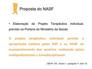 Proposta do NASF
• Elaboração do Projeto Terapêutico Individual,
previsto na Portaria do Ministério da Saúde:
O projeto terapêutico individual permite a
apropriação coletiva pelas ESF e os NASF do
acompanhamento dos usuários, realizando ações
multiprofissionais e transdisciplinares.
GM Nº 154, Anexo I – parágrafo 1º, item 10.
 