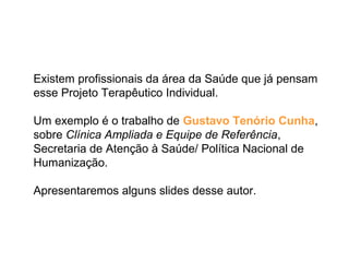 Existem profissionais da área da Saúde que já pensam
esse Projeto Terapêutico Individual.
Um exemplo é o trabalho de Gustavo Tenório Cunha,
sobre Clínica Ampliada e Equipe de Referência,
Secretaria de Atenção à Saúde/ Política Nacional de
Humanização.
Apresentaremos alguns slides desse autor.
 