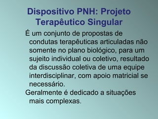 Dispositivo PNH: Projeto
Terapêutico Singular
É um conjunto de propostas de
condutas terapêuticas articuladas não
somente no plano biológico, para um
sujeito individual ou coletivo, resultado
da discussão coletiva de uma equipe
interdisciplinar, com apoio matricial se
necessário.
Geralmente é dedicado a situações
mais complexas.
 