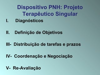 Dispositivo PNH: Projeto
Terapêutico Singular
I. Diagnósticos
II. Definição de Objetivos
III- Distribuição de tarefas e prazos
IV- Coordenação e Negociação
V- Re-Avaliação
 
