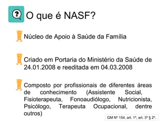 O que é NASF?
Núcleo de Apoio à Saúde da Família
Criado em Portaria do Ministério da Saúde de
24.01.2008 e reeditada em 04.03.2008
Composto por profissionais de diferentes áreas
de conhecimento (Assistente Social,
Fisioterapeuta, Fonoaudiólogo, Nutricionista,
Psicólogo, Terapeuta Ocupacional, dentre
outros)
GM Nº 154, art. 1º, art. 3º § 2º.
 