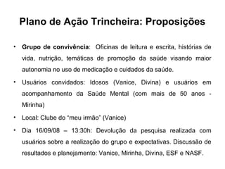 Plano de Ação Trincheira: Proposições
• Grupo de convivência: Oficinas de leitura e escrita, histórias de
vida, nutrição, temáticas de promoção da saúde visando maior
autonomia no uso de medicação e cuidados da saúde.
• Usuários convidados: Idosos (Vanice, Divina) e usuários em
acompanhamento da Saúde Mental (com mais de 50 anos -
Mirinha)
• Local: Clube do “meu irmão” (Vanice)
• Dia 16/09/08 – 13:30h: Devolução da pesquisa realizada com
usuários sobre a realização do grupo e expectativas. Discussão de
resultados e planejamento: Vanice, Mirinha, Divina, ESF e NASF.
 