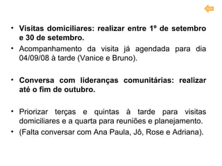 • Visitas domiciliares: realizar entre 1º de setembro
e 30 de setembro.
• Acompanhamento da visita já agendada para dia
04/09/08 à tarde (Vanice e Bruno).
• Conversa com lideranças comunitárias: realizar
até o fim de outubro.
• Priorizar terças e quintas à tarde para visitas
domiciliares e a quarta para reuniões e planejamento.
• (Falta conversar com Ana Paula, Jô, Rose e Adriana).
 