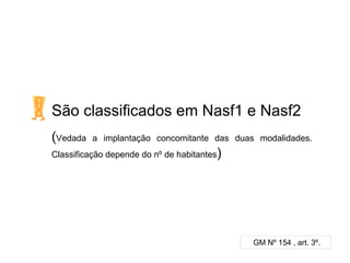 São classificados em Nasf1 e Nasf2
(Vedada a implantação concomitante das duas modalidades.
Classificação depende do nº de habitantes)
GM Nº 154 , art. 3º.
 