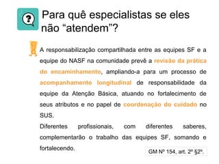Para quê especialistas se eles
não “atendem”?
A responsabilização compartilhada entre as equipes SF e a
equipe do NASF na comunidade prevê a revisão da prática
do encaminhamento, ampliando-a para um processo de
acompanhamento longitudinal de responsabilidade da
equipe da Atenção Básica, atuando no fortalecimento de
seus atributos e no papel de coordenação do cuidado no
SUS.
Diferentes profissionais, com diferentes saberes,
complementarão o trabalho das equipes SF, somando e
fortalecendo.
GM Nº 154, art. 2º §2º.
 