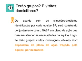 Terão grupos? E visitas
domiciliares?
De acordo com as situações-problema
identificadas por cada equipe SF, será construído
conjuntamente com o NASF um plano de ação que
buscará atender as necessidades da equipe. Logo,
se terão grupos, visitas, orientações, oficinas, isso
dependerá do plano de ação traçado pela
equipe, por microárea.
 