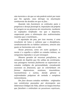 são inerentes e de que se não poderá eximir por mais
que lhe agrade, caso derrape na alucinação
comburente da desdita em que se fixe...
Quando não funcionem os estímulos para o
progresso e deseje postergá-lo, imposições da própria
Lei jungem-no ao processo de crescimento, mediante
as expiações lenificado- ras que o depuram,
cooperando para a eliminação das sedimentadas
mazelas que o martirizam...
A aquisição da paz, por isso mesmo, é uma
resultante de lutas e esforços que o disciplinam,
condicionando-lhe os hábitos salutares, através dos
quais se harmoniza com a vida.
Nesse processo, como em outro qualquer, a
mente é o espelho a refletir os estados íntimos, as
conquistas logradas e as por conseguir.
Dínamo gerador de recursos psicofísicos, ao
comando do Espírito que lhe utiliza da cerebração,
nas paisagens mentais facilmente se expressam os
estados múltiplos da personalidade, encadeando
sucessos ou fracassos, que se exteriorízam em
formas
depressivas,
ansiosas,
traumáticas,
neurastênicas
e
outras,
dando
gênese
a
enfermidades psíquicas de variada e complexa
nomenclatura.
Em face desses estados mórbidos - originados
nas existências passadas por desrespeito aos
Soberanos Códigos da Vida, abrem-se largas brechas
que facultam e estimulam as parasitoses espirituais,

 