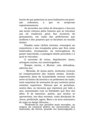 horror de que padeciam os seus habitantes em punição
redentora,
a
que
se
arrojavam
espontaneamente.
As incursões aos sítios de desespero e loucura
são muito comuns pelos homens que se vinculam
aos ali residentes pelos fios invisíveis do
pensamento, em razão das preferências que
acolhem e dos prazeres que se facultam no mundo
íntimo.
Fixados como clichês mentais, ressurgem na
consciência e são recopiados pelos que lhes estão
habituados, recompondo, na extravagância do
prazer exacerbado, a paisagem donde procedem e à
qual se vinculam.
A sucessão de cenas, deprimentes umas,
selvagens outras, era constrangedora.
Sempre atento, o Mentor, com delicadeza,
advertiu-me:
- Miranda, de nossa parte, nenhuma censura
ao comportamento dos nossos irmãos. Grande,
expressiva faixa da humanidade terrena transita
entre os limites do instinto e os pródromos da razão,
mais sequiosos de sensações do que ansiosos pelas
emoções superiores. Natural que se permitam,
nestes dias, os excessos que reprimem por todo o
ano, sintonizados com as Entidades que lhes são
afins. É de lamentar, porém, que muitos se
apresentam, nos dias normais, como discípulos de
Jesus, preferindo, agora, Baco e os seus assessores
de orgia ao Amigo Afetuoso...
"Perdendo-se nos períodos mais recuados, as
origens do carnaval podem ser encontradas nas
bacanalia, da Grécia, quando era homenageado o

 