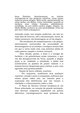 deus
Dionísio.
Anteriormente,
os
trácios
entregavam-se aos prazeres coletivos, como quase
todos os povos antigos. Mais tarde, apresentavam-se
estas festas, em Roma, como saturnalia, quando se
imolava uma vítima humana, adredemente
escolhida, no seu infeliz caráter pagão. Depois, na
Idade Média, aceitava-se com naturalidade: Uma vez
por ano é lícito enlouquecer,
tomando corpo, nos tempos modernos, em três ou
mais dias de loucura, sob a denominação, antes, de
tríduo momesco, em homenagem ao rei da alegria...
"Há estudiosos do comportamento e da psique,
sinceramente convencidos da necessidade de
descarregarem-se as tensões e recalques nesses dias
em que a carne nada vale, cuja primeira sílaba de
cada palavra compôs o verbete carnaval.
"Sem dúvida, porém, a festa é o vestígio da
barbárie e do primitivismo ainda reinantes, e que
um dia desaparecerão da Terra, quando a alegria
pura, a jo- vialidade, a satisfação, o júbilo real
substituírem as paixões do prazer violento e o
homem houver despertado para a beleza, a arte, sem
agressão nem promiscuidade."
Depois de breve reflexão, concluiu:
- Por enquanto, auxiliemos sem qualquer
reproche, unindo o amor à compaixão, enfermos que
somos quase todos nós, em trânsito para a
superação das deficiências que nos tisnam a
claridade e o discernimento sobre a vida.
O Posto de Socorro Central localizava-se em
Praça arborizada, no coração da grande metrópole,
com diversos subpostos espalhados em pontos
diferentes, estrategicamente mais próximos dos

 