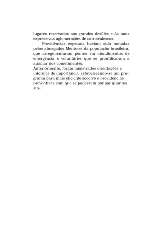 lugares reservados aos grandes desfiles e às mais
expressivas aglomerações de carnavalescos.
Providências especiais haviam sido tomadas
pelos abnegados Mentores da população brasileira,
que arregimentaram peritos em atendimentos de
emergência e voluntários que se prontificaram a
auxiliar nos cometimentos.
Anteriormente, foram ministrados orientações e
informes de importância, estabelecendo-se um programa para mais eficiente socorro e providências
preventivas com que se pudessem poupar quantos
sin-

 