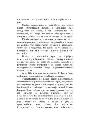 tonizassem com os cooperadores da vilegiatura da
paz.
Muitos convocados e voluntários do nosso
plano continuavam ligados a familiares que
estagiavam no corpo, assim interessados em
auxiliá-los, ao tempo em que se predispunham a
atender a todos quantos lhes estivessem ao alcance.
Estabelecera-se que o socorro somente seria
concedido a quem o solicitasse, ampliando-o a todas
as vítimas que padecessem ultrajes e agressões,
violências e tragédias. De nossa parte, nenhuma
insistência ou interferência indébita deveria ser
assumida.
Desde
a
sexta-feira
que
as
equipes
arregimentadas tomavam postos, completando-se
as providências, na noite de sábado, quando os
primeiros foliões surgiram e os bailes ruidosos,
carregados de bebidas, drogas e permissividades
tiveram início.
À medida que nos acercávamos do Posto Central, a movimentação no local fazia-se maior.
Trabalhadores do nosso plano diligenciavam
atendimentos a pessoas encarnadas que, em parcial
desprendimento pelo sono, rogavam ajuda para os
familiares inexperientes, que se arrojavam à folia enlouquecedora; afetos que se preocupavam com a
alu- cinação de pessoas queridas, que se
desvincularam dos compromissos assumidos, a fim
de mais se atirarem no dédalo das paixões; Espíritos
que pretendiam volver à carne e pediam
oportunidade,
nos
lances
dos
encontros
irresponsáveis; desencarnados que solicitavam

 