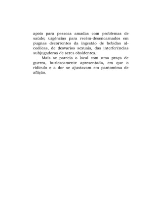 apoio para pessoas amadas com problemas de
saúde; urgências para recém-desencarnados em
pugnas decorrentes da ingestão de bebidas alcoólicas, de desvarios sexuais, das interferências
subjugadoras de seres obsidentes...
Mais se parecia o local com uma praça de
guerra, burlescamente apresentada, em que o
ridículo e a dor se ajustavam em pantomima de
aflição.

 