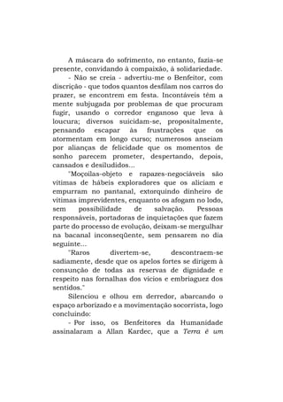 A máscara do sofrimento, no entanto, fazia-se
presente, convidando à compaixão, à solidariedade.
- Não se creia - advertiu-me o Benfeitor, com
discrição - que todos quantos desfilam nos carros do
prazer, se encontrem em festa. Incontáveis têm a
mente subjugada por problemas de que procuram
fugir, usando o corredor enganoso que leva à
loucura; diversos suicidam-se, propositalmente,
pensando escapar às frustrações que os
atormentam em longo curso; numerosos anseiam
por alianças de felicidade que os momentos de
sonho parecem prometer, despertando, depois,
cansados e desiludidos...
"Moçoilas-objeto e rapazes-negociáveis são
vítimas de hábeis exploradores que os aliciam e
empurram no pantanal, extorquindo dinheiro de
vítimas imprevidentes, enquanto os afogam no lodo,
sem
possibilidade
de
salvação.
Pessoas
responsáveis, portadoras de inquietações que fazem
parte do processo de evolução, deixam-se mergulhar
na bacanal inconseqüente, sem pensarem no dia
seguinte...
"Raros
divertem-se,
descontraem-se
sadiamente, desde que os apelos fortes se dirigem à
consunção de todas as reservas de dignidade e
respeito nas fornalhas dos vícios e embriaguez dos
sentidos."
Silenciou e olhou em derredor, abarcando o
espaço arborizado e a movimentação socorrista, logo
concluindo:
- Por isso, os Benfeitores da Humanidade
assinalaram a Allan Kardec, que a Terra é um

 