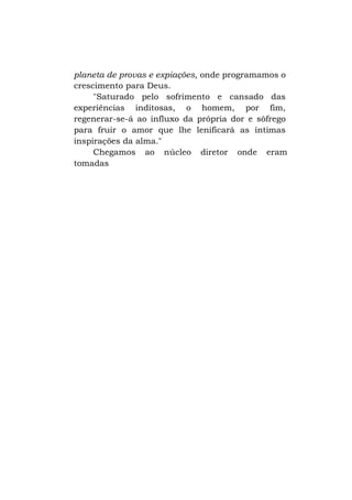 planeta de provas e expiações, onde programamos o
crescimento para Deus.
"Saturado pelo sofrimento e cansado das
experiências inditosas, o homem, por fim,
regenerar-se-á ao influxo da própria dor e sôfrego
para fruir o amor que lhe lenificará as íntimas
inspirações da alma."
Chegamos ao núcleo diretor onde eram
tomadas

 