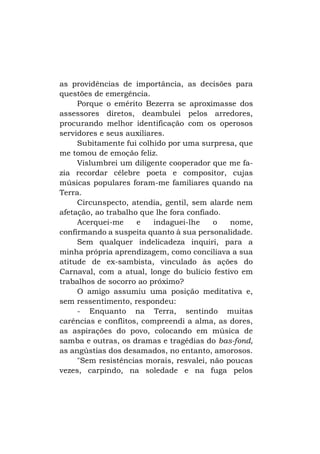 as providências de importância, as decisões para
questões de emergência.
Porque o emérito Bezerra se aproximasse dos
assessores diretos, deambulei pelos arredores,
procurando melhor identificação com os operosos
servidores e seus auxiliares.
Subitamente fui colhido por uma surpresa, que
me tomou de emoção feliz.
Vislumbrei um diligente cooperador que me fazia recordar célebre poeta e compositor, cujas
músicas populares foram-me familiares quando na
Terra.
Circunspecto, atendia, gentil, sem alarde nem
afetação, ao trabalho que lhe fora confiado.
Acerquei-me
e
indaguei-lhe
o
nome,
confirmando a suspeita quanto à sua personalidade.
Sem qualquer indelicadeza inquiri, para a
minha própria aprendizagem, como conciliava a sua
atitude de ex-sambista, vinculado às ações do
Carnaval, com a atual, longe do bulício festivo em
trabalhos de socorro ao próximo?
O amigo assumiu uma posição meditativa e,
sem ressentimento, respondeu:
- Enquanto na Terra, sentindo muitas
carências e conflitos, compreendi a alma, as dores,
as aspirações do povo, colocando em música de
samba e outras, os dramas e tragédias do bas-fond,
as angústias dos desamados, no entanto, amorosos.
"Sem resistências morais, resvalei, não poucas
vezes, carpindo, na soledade e na fuga pelos

 