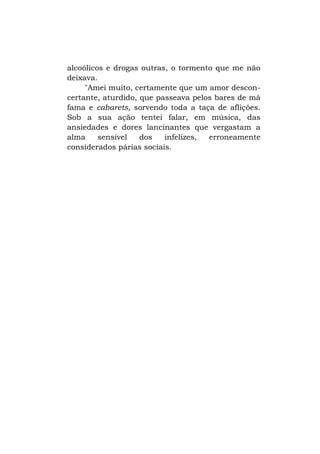 alcoólicos e drogas outras, o tormento que me não
deixava.
"Amei muito, certamente que um amor desconcertante, aturdido, que passeava pelos bares de má
fama e cabarets, sorvendo toda a taça de aflições.
Sob a sua ação tentei falar, em música, das
ansiedades e dores lancinantes que vergastam a
alma
sensível
dos
infelizes,
erroneamente
considerados párias sociais.

 