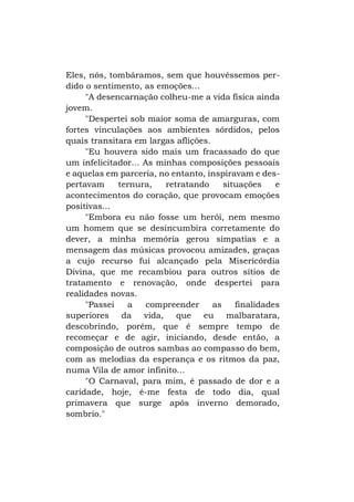 Eles, nós, tombáramos, sem que houvéssemos perdido o sentimento, as emoções...
"A desencarnação colheu-me a vida física ainda
jovem.
"Despertei sob maior soma de amarguras, com
fortes vinculações aos ambientes sórdidos, pelos
quais transitara em largas aflições.
"Eu houvera sido mais um fracassado do que
um infelicitador... As minhas composições pessoais
e aquelas em parceria, no entanto, inspiravam e despertavam
ternura,
retratando
situações
e
acontecimentos do coração, que provocam emoções
positivas...
"Embora eu não fosse um herói, nem mesmo
um homem que se desincumbira corretamente do
dever, a minha memória gerou simpatias e a
mensagem das músicas provocou amizades, graças
a cujo recurso fui alcançado pela Misericórdia
Divina, que me recambiou para outros sítios de
tratamento e renovação, onde despertei para
realidades novas.
"Passei
a
compreender
as
finalidades
superiores da vida, que eu malbaratara,
descobrindo, porém, que é sempre tempo de
recomeçar e de agir, iniciando, desde então, a
composição de outros sambas ao compasso do bem,
com as melodias da esperança e os ritmos da paz,
numa Vila de amor infinito...
"O Carnaval, para mim, é passado de dor e a
caridade, hoje, é-me festa de todo dia, qual
primavera que surge após inverno demorado,
sombrio."

 