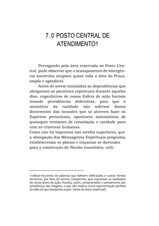 7.0 POSTO CENTRAL DE
ATENDIMENTO1
Pervagando pela área reservada ao Posto Central, pude observar que o acampamento de emergência socorrista ocupava quase toda a área da Praça,
ampla e agradável.
Antes de serem instaladas as dependências que
abrigariam os pacientes espirituais durante aqueles
dias, engenheiros de nossa Esfera de ação haviam
tomado providências defensivas, para que o
ministério da caridade não sofresse danos
decorrentes das invasões que se atrevem fazer os
Espíritos perniciosos, opositores sistemáticos de
quaisquer tentames de consolação e caridade para
com as criaturas humanas.
Como não há improviso nas tarefas superiores, que
a abnegação dos Mensageiros Espirituais programa,
estabeleceram-se planos e traçaram-se diretrizes
para a construção do Núcleo transitório, utili-

1 Utilizar-nos-emos de palavras que definem edificações e outras formas
terrestres, por falta de termos compatíveis, que expressem as realidades
do nosso plano de ação, ficando, assim, compreendido o pensamento por
semelhança das imagens, o que não implica numa representação perfeita
da idéia do que desejamos expor. (Nota do Autor espiritual)

 