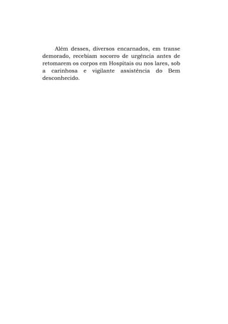 Além desses, diversos encarnados, em transe
demorado, recebiam socorro de urgência antes de
retomarem os corpos em Hospitais ou nos lares, sob
a carinhosa e vigilante assistência do Bem
desconhecido.

 