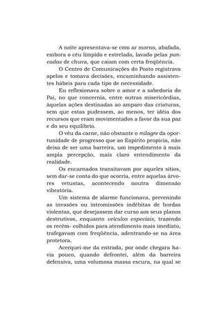 A noite apresentava-se com ar morno, abafada,
embora o céu límpido e estrelado, lavado pelas pancadas de chuva, que caíam com certa freqüência.
O Centro de Comunicações do Posto registrava
apelos e tomava decisões, encaminhando assistentes hábeis para cada tipo de necessidade.
Eu reflexionava sobre o amor e a sabedoria do
Pai, no que concernia, entre outras misericórdias,
àquelas ações destinadas ao amparo das criaturas,
sem que estas pudessem, ao menos, ter idéia dos
recursos que eram movimentados a favor da sua paz
e do seu equilíbrio.
O véu da carne, não obstante o milagre da oportunidade de progresso que ao Espírito propicia, não
deixa de ser uma barreira, um impedimento à mais
ampla percepção, mais claro entendimento da
realidade.
Os encarnados transitavam por aqueles sítios,
sem dar-se conta do que ocorria, entre aquelas árvores vetustas, acontecendo noutra dimensão
vibratória.
Um sistema de alarme funcionava, prevenindo
as invasões ou intromissões indébitas de hordas
violentas, que desejassem dar curso aos seus planos
destrutivos, enquanto veículos especiais, trazendo
os recém- colhidos para atendimento mais imediato,
trafegavam com freqüência, adentrando-se na área
protetora.
Acerquei-me da entrada, por onde chegara havia pouco, quando defrontei, além da barreira
defensiva, uma volumosa massa escura, na qual se

 