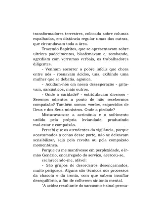 transformadores terrestres, colocada sobre colunas
espalhadas, em distância regular umas das outras,
que circundavam toda a área.
Trazendo Espíritos, que se apresentavam sobre
ultrizes padecimentos, blasfemavam e, zombando,
agrediam com verrumas verbais, os trabalhadores
diligentes.
- Venham socorrer a pobre infeliz que chora
entre nós - rosnavam ácidos, uns, exibindo uma
mulher que se debatia, agônica.
- Acudam-nos em nossa desesperação - gritavam, sarcásticos, mais outros.
- Onde a caridade? - estridulavam diversos Seremos odientos a ponto de não recebermos
compaixão? Também somos mortos, esquecidos de
Deus e dos Seus ministros. Onde a piedade?
Misturavam-se a acrimônia e o sofrimento
urdido pela própria leviandade, produzindo
mal-estar e compaixão.
Percebi que os atendentes da vigilância, porque
acostumados a cenas desse porte, não se deixavam
sensibilizar, seja pela revolta ou pela compaixão
momentânea.
Porque eu me mantivesse em perplexidade, o irmão Genézio, encarregado do serviço, acercou-se,
esclarecendo-me, afável:
- São grupos de desordeiros desencarnados,
muito perigosos. Alguns são técnicos nos processos
da chacota e da ironia, com que sabem insuflar
desequilíbrio, a fim de colherem sintonia mental.
"A acidez resultante do sarcasmo é sinal perma-

 