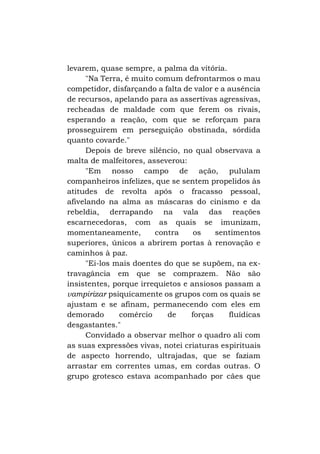 levarem, quase sempre, a palma da vitória.
"Na Terra, é muito comum defrontarmos o mau
competidor, disfarçando a falta de valor e a ausência
de recursos, apelando para as assertivas agressivas,
recheadas de maldade com que ferem os rivais,
esperando a reação, com que se reforçam para
prosseguirem em perseguição obstinada, sórdida
quanto covarde."
Depois de breve silêncio, no qual observava a
malta de malfeitores, asseverou:
"Em nosso campo de ação, pululam
companheiros infelizes, que se sentem propelidos às
atitudes de revolta após o fracasso pessoal,
afivelando na alma as máscaras do cinismo e da
rebeldia, derrapando na vala das reações
escarnecedoras, com as quais se imunizam,
momentaneamente,
contra
os
sentimentos
superiores, únicos a abrirem portas à renovação e
caminhos à paz.
"Ei-los mais doentes do que se supõem, na extravagância em que se comprazem. Não são
insistentes, porque irrequietos e ansiosos passam a
vampirizar psiquicamente os grupos com os quais se
ajustam e se afinam, permanecendo com eles em
demorado
comércio
de
forças
fluídicas
desgastantes."
Convidado a observar melhor o quadro ali com
as suas expressões vivas, notei criaturas espirituais
de aspecto horrendo, ultrajadas, que se faziam
arrastar em correntes umas, em cordas outras. O
grupo grotesco estava acompanhado por cães que

 