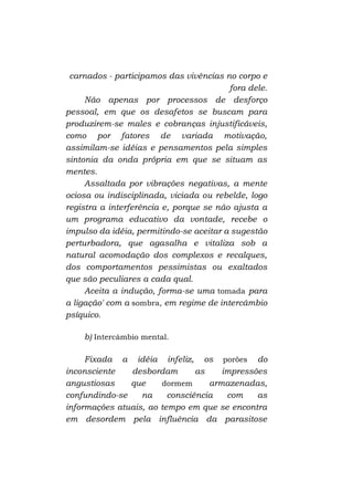 carnados - participamos das vivências no corpo e
fora dele.
Não apenas por processos de desforço
pessoal, em que os desafetos se buscam para
produzirem-se males e cobranças injustificáveis,
como por fatores de variada motivação,
assimilam-se idéias e pensamentos pela simples
sintonia da onda própria em que se situam as
mentes.
Assaltada por vibrações negativas, a mente
ociosa ou indisciplinada, viciada ou rebelde, logo
registra a interferência e, porque se não ajusta a
um programa educativo da vontade, recebe o
impulso da idéia, permitindo-se aceitar a sugestão
perturbadora, que agasalha e vitaliza sob a
natural acomodação dos complexos e recalques,
dos comportamentos pessimistas ou exaltados
que são peculiares a cada qual.
Aceita a indução, forma-se uma tomada para
a ligação' com a sombra, em regime de intercâmbio
psíquico.
b) Intercâmbio mental.
Fixada a idéia infeliz, os porões do
inconsciente
desbordam
as
impressões
angustiosas
que
dormem
armazenadas,
confundindo-se
na
consciência
com
as
informações atuais, ao tempo em que se encontra
em desordem pela influência da parasitose

 