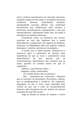 súcia, embora transitassem em situação relevante,
trajando roupas de alto preço e ocupando situações
invejáveis.
Demais,
controlavam
destinos,
manipulando recursos alheios, que subtraíam
documentos que falsificavam para atender a
interesses inconfessáveis; regulamentos e leis que
menoscabavam, sofismando sobre eles, de modo a
atenderem às paixões inferiores.
"Triunfaram sobre os fracassos dos outros;
sorriram no mar das lágrimas dos a quem
defraudavam; campeavam nos lugares de projeção,
enquanto os dilapidados pela sua argúcia carpiam
desespero e miséria; sentiam-se inatingidos...
"A morte, que a todos desvela, alcançou-os e
trouxe-os para a submissão de mentes mais
impiedosas do que as suas e sentimentos mais
impermeáveis
do
que
aqueles
que
os
caracterizavam, dependentes dos mesmos que já
eram, quando na insânia moral em que se
regalavam.
"Sofrem, o que fizeram sofrer..."
Indaguei, então, contristado:
- E o auxílio divino não os alcança?
- Sim - respondeu-me, atencioso-. Ninguém
que se encontre ao desamparo. Necessário, todavia,
que se predisponham a recebê-lo. Por enquanto,
expungem na dor, é certo, mais vitimados pela
revolta do que sob a ação do arrependimento
honesto; pelo desespero do que através da sincera
aceitação do que lhes ocorre.
"Logo se abram ao desejo de reparar e serem

 