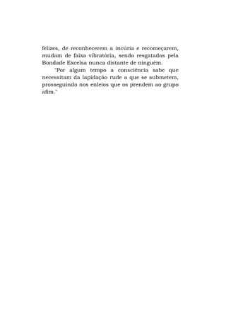 felizes, de reconhecerem a incúria e recomeçarem,
mudam de faixa vibratória, sendo resgatados pela
Bondade Excelsa nunca distante de ninguém.
"Por algum tempo a consciência sabe que
necessitam da lapidação rude a que se submetem,
prosseguindo nos enleios que os prendem ao grupo
afim."

 