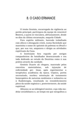 8. O CASO ERMANCE
O irmão Genézio, encarregado da vigilância ao
portão principal, participava da equipe do venerável
Bezerra, a quem se vinculava, afetuosamente, desde
os dias da última encarnação, naquela Cidade.
Fora espírita militante, havendo trabalhado
com afinco e abnegação cristã, numa Sociedade que
mantinha o nome do apóstolo da pobreza no Brasil e
que, por sua vez, amparava e dirigia as atividades
espirituais da Casa.
A Instituição fora erguida por antigos
companheiros do batalhador desencarnado e era
toda dedicada ao estudo da Doutrina como à sua
prática através da caridade.
Genézio Duarte ali chegara, macerado pelos
conceitos
materialistas,
sob
injunção
de
enfermidade per- tinaz, após experimentar a
terapêutica acadêmica da época. Céptico, porém
necessitado, recebeu orientação de tratamento
homeopático de natureza mediúnica e submeteu-se
à fluidoterapia, resultando no restabelecimento
pleno da saúde orgânica e, posteriormente, da saúde
espiritual.
Afeiçoou-se ao infatigável mentor, cuja vida modelar sensibilizava-o, ao tempo em que mergulhou a

 