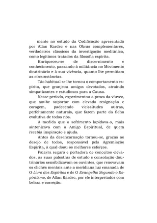 mente no estudo da Codificação apresentada
por Allan Kardec e nas Obras complementares,
verdadeiros clássicos da investigação mediúnica,
como legítimos tratados da filosofia espírita.
Enriqueceu-se
de
discernimento
e
conhecimento, passando à militância no Movimento
doutrinário e à sua vivência, quanto lhe permitiam
as circunstâncias.
Tão habitual se lhe tornou o comportamento espírita, que granjeou amigos devotados, atraindo
simpatizantes e estudiosos para a Causa.
Nesse período, experimentou a prova da viuvez,
que soube suportar com elevada resignação e
coragem,
padecendo
vicissitudes
outras,
perfeitamente naturais, que fazem parte da ficha
evolutiva de todos nós.
À medida que o sofrimento lapidava-o, mais
sintonizava com o Amigo Espiritual, de quem
recebia inspiração e ajuda.
Antes da desencarnação tornou-se, graças ao
desejo de todos, responsável pela Agremiação
Espírita, à qual doou os melhores esforços.
Palavra segura e portadora de conceitos elevados, as suas palestras de estudo e consolação doutrinários sensibilizavam os ouvintes, que renovavam
os clichês mentais ante a meridiana luz emanada de
O Livro dos Espíritos e de O Evangelho Segundo o Espiritismo, de Allan Kardec, por ele interpretados com
beleza e correção.

 
